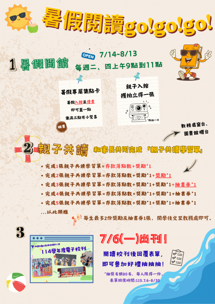 暑假閱讀GO!GO!GO!
1.暑假開館:7/14-8/13每週二、四上午9點到11點，有暑假專屬集點卡活動，以及親子入館可換拍立得一張
2.親子共讀:完成親子共讀學習單，即可有對應的存款簿點數外，還可獲得獎勵，寫滿三張更可以換抽書券! *美人最多2份獎勵及抽書券1張
3.楓樹國小114學年度電子校刊:閱讀回覆表單，即可參加好禮抽抽抽